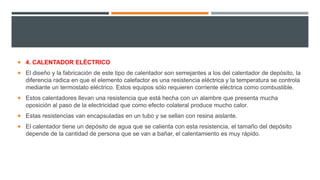  4. CALENTADOR ELÉCTRICO
 El diseño y la fabricación de este tipo de calentador son semejantes a los del calentador de depósito, la
diferencia radica en que el elemento calefactor es una resistencia eléctrica y la temperatura se controla
mediante un termostato eléctrico. Estos equipos sólo requieren corriente eléctrica como combustible.
 Estos calentadores llevan una resistencia que está hecha con un alambre que presenta mucha
oposición al paso de la electricidad que como efecto colateral produce mucho calor.
 Estas resistencias van encapsuladas en un tubo y se sellan con resina aislante.
 El calentador tiene un depósito de agua que se calienta con esta resistencia, el tamaño del depósito
depende de la cantidad de persona que se van a bañar, el calentamiento es muy rápido.
 
