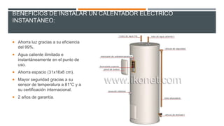BENEFICIOS DE INSTALAR UN CALENTADOR ELÉCTRICO
INSTANTÁNEO:
 Ahorra luz gracias a su eficiencia
del 99%.
 Agua caliente ilimitada e
instantáneamente en el punto de
uso.
 Ahorra espacio (31x16x8 cm).
 Mayor seguridad gracias a su
sensor de temperatura a 81°C y a
su certificación internacional.
 2 años de garantía.
 