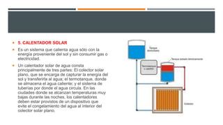  5. CALENTADOR SOLAR
 Es un sistema que calienta agua sólo con la
energía proveniente del sol y sin consumir gas o
electricidad.
 Un calentador solar de agua consta
principalmente de tres partes: El colector solar
plano, que se encarga de capturar la energía del
sol y transferirla al agua; el termotanque, donde
se almacena el agua caliente; y el sistema de
tuberías por donde el agua circula. En las
ciudades donde se alcanzan temperaturas muy
bajas durante las noches, los calentadores
deben estar provistos de un dispositivo que
evite el congelamiento del agua al interior del
colector solar plano.
 