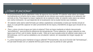 ¿CÓMO FUNCIONA?
 El funcionamiento de un calentador solar de agua es muy sencillo: El colector solar plano se instala
normalmente en el techo de la casa y orientado de tal manera que quede expuesto a la radiación del
sol todo el día. Para lograr la mayor captación de la radiación solar, el colector solar plano se coloca
con cierta inclinación, la cual depende de la localización de la ciudad donde sea instalado.
 El colector solar plano está formado por aletas captadoras conectadas a tubos por donde circula el
agua, lo cual permite capturar el calor proveniente de los rayos y transferirlo al agua que circula en su
interior.
 Pero ¿cómo circula el agua por todo el sistema? Esto se logra mediante el efecto denominado
“termosifónico”, que provoca la diferencia de temperaturas. Como sabemos, el agua caliente es más
ligera que la fría y, por lo tanto, tiende a subir. Esto es lo que sucede entre el colector solar plano y el
termotanque, con lo cual se establece una circulación natural, sin necesidad de ningún equipo de
bombeo.
 Y ¿cómo hacemos para mantener el agua caliente? Precisamente, esa es la función del “termotanque”,
el cual está forrado con un aislante térmico para evitar que se pierda el calor ganado
 