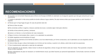RECOMENDACIONES
 De acuerdo con la Comisión Nacional para el Ahorro de Energía (CONAE) el calentador es el segundo aparato que más gas consume por lo que
recomienda:
 1. Instala el calentador lo más cerca posible de donde utilices el agua caliente. De esta manera evitas que el agua pierda su calor durante el
trayecto.
 2. Revisa que no haya fugas de gas. En caso de percibir este olor:
a) Cierra la llave de paso
b) No enciendas cerillos ni cigarros, tampoco prendas las luces o conectes algún interruptor eléctrico
c) Ventila el área abriendo puertas y ventanas
d) Llama a un técnico o a los bomberos (en caso necesario)
 3. Baja al mínimo el termostato (tibio o warm), si tu calentador es automático
 4. Instala regaderas economizadoras de agua
 5. Procura que los miembros de la familia se bañen a una hora determinada y en forma consecutiva, así el calentador (si es de depósito) sólo se
encenderá una vez
 6. Cierra la llave de gas o sitúa el termostato en el mínimo por las noches y cuando no lo utilices, sobre todo al salir de vacaciones
 7. Da el mantenimiento adecuado a cada tipo de calentador
a) Si el calentador es de depósito, debes revisar la válvula de seguridad y drenar el agua del interior cada seis meses. Para aprender a hacerlo
revisa el último apartado.
b) Para calentadores de paso es necesario un mantenimiento anual, que debe hacerse por personal especializado. Comunícate a servicio al cliente
del fabricante.
 