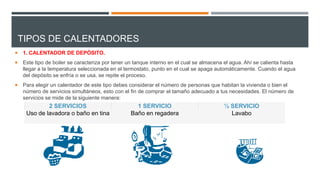 TIPOS DE CALENTADORES
 1. CALENTADOR DE DEPÓSITO.
 Este tipo de boiler se caracteriza por tener un tanque interno en el cual se almacena el agua. Ahí se calienta hasta
llegar a la temperatura seleccionada en el termostato, punto en el cual se apaga automáticamente. Cuando el agua
del depósito se enfría o se usa, se repite el proceso.
 Para elegir un calentador de este tipo debes considerar el número de personas que habitan la vivienda o bien el
número de servicios simultáneos, esto con el fin de comprar el tamaño adecuado a tus necesidades. El número de
servicios se mide de la siguiente manera:
2 SERVICIOS 1 SERVICIO ½ SERVICIO
Uso de lavadora o baño en tina Baño en regadera Lavabo
 