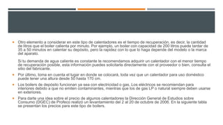  Otro elemento a considerar en este tipo de calentadores es el tiempo de recuperación, es decir, la cantidad
de litros que el boiler calienta por minuto. Por ejemplo, un boiler con capacidad de 200 litros puede tardar de
35 a 50 minutos en calentar su depósito, pero la rapidez con lo que lo haga depende del modelo o la marca
del aparato.
Si tu demanda de agua caliente es constante te recomendamos adquirir un calentador con el menor tiempo
de recuperación posible, esta información puedes solicitarla directamente con el proveedor o bien, consulta el
sitio del fabricante.
 Por último, toma en cuenta el lugar en donde se colocará, toda vez que un calentador para uso doméstico
puede tener una altura desde 50 hasta 170 cm.
 Los boilers de depósito funcionan ya sea con electricidad o gas. Los eléctricos se recomiendan para
interiores debido a que no emiten contaminantes, mientras que los de gas LP o natural siempre deben usarse
en exteriores.
 Para darte una idea sobre el precio de algunos calentadores la Dirección General de Estudios sobre
Consumo (DGEC) de Profeco realizó un levantamiento del 2 al 20 de octubre de 2006. En la siguiente tabla
se presentan los precios para este tipo de boilers.
 