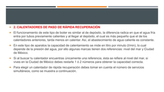  2. CALENTADORES DE PASO DE RÁPIDA RECUPERACIÓN
 El funcionamiento de este tipo de boiler es similar al de depósito, la diferencia radica en que el agua fría
entra por tubos previamente calientes y al llegar al depósito, el cual es más pequeño que el de los
calentadores anteriores, tarda menos en calentar. Así, el abastecimiento de agua caliente es constante.
 En este tipo de aparatos la capacidad de calentamiento se mide en litro por minuto (l/min), lo cual
depende de la presión del agua, por ello algunas marcas tienen dos referencias: nivel del mar y Ciudad
de México.
 Si al buscar tu calentador encuentras únicamente una referencia, ésta se refiere al nivel del mar, si
vives en la Ciudad de México debes restarle 1 ó 2 números para obtener la capacidad correcta.
 Para elegir un calentador de rápida recuperación debes tomar en cuenta el número de servicios
simultáneos, como se muestra a continuación.
 