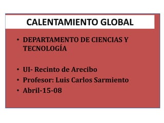 CALENTAMIENTO GLOBAL
• DEPARTAMENTO DE CIENCIAS Y
  TECNOLOGÍA

• UI- Recinto de Arecibo
• Profesor: Luis Carlos Sarmiento
• Abril-15-08
 