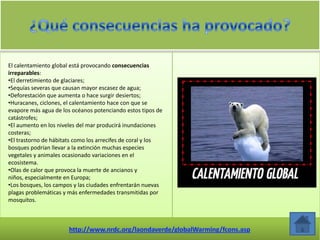 El calentamiento global está provocando consecuencias
irreparables:
•El derretimiento de glaciares;
•Sequías severas que causan mayor escasez de agua;
•Deforestación que aumenta o hace surgir desiertos;
•Huracanes, ciclones, el calentamiento hace con que se
evapore más agua de los océanos potenciando estos tipos de
catástrofes;
•El aumento en los niveles del mar producirá inundaciones
costeras;
•El trastorno de hábitats como los arrecifes de coral y los
bosques podrían llevar a la extinción muchas especies
vegetales y animales ocasionado variaciones en el
ecosistema.
•Olas de calor que provoca la muerte de ancianos y
niños, especialmente en Europa;
•Los bosques, los campos y las ciudades enfrentarán nuevas
plagas problemáticas y más enfermedades transmitidas por
mosquitos.
 