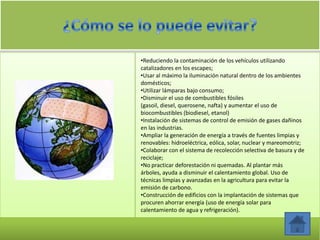•Reduciendo la contaminación de los vehículos utilizando
catalizadores en los escapes;
•Usar al máximo la iluminación natural dentro de los ambientes
domésticos;
•Utilizar lámparas bajo consumo;
•Disminuir el uso de combustibles fósiles
(gasoil, diesel, querosene, nafta) y aumentar el uso de
biocombustibles (biodiesel, etanol)
•Instalación de sistemas de control de emisión de gases dañinos
en las industrias.
•Ampliar la generación de energía a través de fuentes limpias y
renovables: hidroeléctrica, eólica, solar, nuclear y mareomotriz;
•Colaborar con el sistema de recolección selectiva de basura y de
reciclaje;
•No practicar deforestación ni quemadas. Al plantar más
árboles, ayuda a disminuir el calentamiento global. Uso de
técnicas limpias y avanzadas en la agricultura para evitar la
emisión de carbono.
•Construcción de edificios con la implantación de sistemas que
procuren ahorrar energía (uso de energía solar para
calentamiento de agua y refrigeración).
 