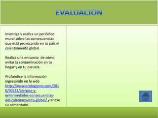 Investiga y realiza un periódico
mural sobre las consecuencias
que está provocando en tu país el
calentamiento global.

Realiza una encuesta de cómo
evitar la contaminación en tu
hogar y en tu escuela.

Profundice la información
ingresando en la web
http://www.ecologismo.com/201
0/03/22/alergias-y-
enfermedades-consecuencias-
del-calentamiento-global/ y anexe
su comentario.
 