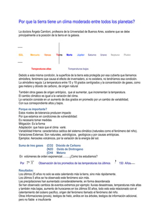 Por que la tierra tiene un clima moderado entre todos los planetas?
La doctora Ángela Camiloni, profesora de la Universidad de Buenos Aires, sostiene que se debe
principalmente a la posición de la tierra en la galaxia.




SOL       Mercurio    Venus      Tierra   Marte    Júpiter   Saturno    Urano    Neptuno     Plutón




           Temperaturas altas              Temperaturas bajas

Debido a esta misma condición, la superficie de la tierra esta protegida por esa cubierta que llamamos
atmósfera, fenómeno que causa el efecto de invernadero, si no existiera, no tendríamos esa condición.
La atmósfera regula: La temperatura entre 15 y 18 grados centígrados y la concentración de gases, como
gas metano y dióxido de carbono, de origen natural
También otros gases de origen antrópico, que al aumentar, que incrementan la temperatura.
El cambio climático es igual a la variación del clima.
La variación consiste en un aumento de dos grados en promedio por un cambio de variabilidad,
Con sus correspondiente altos y bajos.
Porque es importante?
Estos niveles de tolerancia producen impacto
Por que estamos en condiciones de vulnerabilidad:
Es necesario tomar medidas
Mitigación: Es la forma
Adaptación: que hace que el clima varié.
Variabilidad Interna: característica caótica del sistema climático (naturales como el fenómeno del niño).
Variaciones Externas: Son naturales, astrológicos, geológicos y por causas antrópicas.
Ejemplos: Aerosoles volcánicos, por la variación de la energía del sol.

Suma de tres gases  {CO2 Dióxido de Carbono
                    {N2O Oxido de Dinitrogeno
                    {CH4 Metano
En volúmenes de orden exponencial…….. ¿Como los estudiamos?

 Por             Observación de los promedios de las temperaturas los últimos           150 Años

Resultados:
Los últimos 25 años no solo se esta calentando más la tierra, sino más rápidamente.
Los últimos 5 años se ha observado este fenómeno aún más.
Las precipitaciones han aumentado considerablemente, en forma desordenada
Se han observado cambios de eventos extremos por ejemplo: lluvias desastrosas, temperaturas más altas
y también más bajas, aumento de huracanes en los últimos 50 años, todo esto esta relacionado con el
calentamiento del océano pacifico, origen del fenómeno llamado el fenómeno del niño.
Otras Informaciones:(proxis), testigos de hielo, anillos en los árboles, testigos de información adicional,
pero no fiable e insuficiente
 