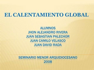 EL CALENTAMIENTO GLOBAL

              ALUMNOS
       JHON ALEJANDRO RIVERA
      JUAN SEBASTIAN PALECHOR
        JUAN CAMILO VELASCO
          JUAN DAVID RADA


   SEMINARIO MENOR ARQUIDIOCESANO
                2008
 