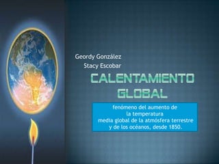 Geordy González Stacy Escobar CalentamientoGlobal   fenómeno del aumento de la temperatura  media global de la atmósfera terrestre  y de los océanos, desde 1850. 
