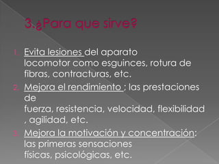 1. Evita lesiones del aparato
   locomotor como esguinces, rotura de
   fibras, contracturas, etc.
2. Mejora el rendimiento ; las prestaciones
   de
   fuerza, resistencia, velocidad, flexibilidad
   , agilidad, etc.
3. Mejora la motivación y concentración:
   las primeras sensaciones
   físicas, psicológicas, etc.
 