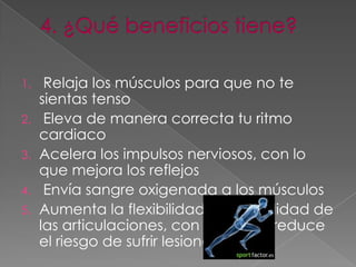 1.  Relaja los músculos para que no te
   sientas tenso
2. Eleva de manera correcta tu ritmo
   cardiaco
3. Acelera los impulsos nerviosos, con lo
   que mejora los reflejos
4. Envía sangre oxigenada a los músculos
5. Aumenta la flexibilidad y la movilidad de
   las articulaciones, con lo que se reduce
   el riesgo de sufrir lesiones
 