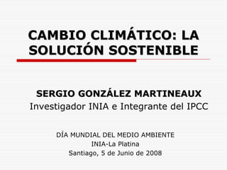CAMBIO CLIMÁTICO: LA
SOLUCIÓN SOSTENIBLE


  SERGIO GONZÁLEZ MARTINEAUX
Investigador INIA e Integrante del IPCC


     DÍA MUNDIAL DEL MEDIO AMBIENTE
               INIA-La Platina
        Santiago, 5 de Junio de 2008
 