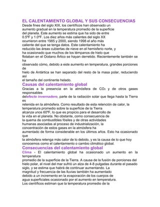 EL CALENTAMIENTO GLOBAL Y SUS CONSECUENCIAS
Desde fines del siglo XIX, los científicos han observado un
aumento gradual en la temperatura promedio de la superficie
del planeta. Este aumento se estima que ha sido de entre
0.5ºF y 1.0ºF. Los diez años más calientes del siglo XX
ocurrieron entre 1985 y 2000, siendo 1998 el año más
caliente del que se tenga datos. Este calentamiento ha
reducido las áreas cubiertas de nieve en el hemisferio norte, y
ha ocasionado que muchos de los témpanos de hielo que
flotaban en el Océano Ártico se hayan derretido. Recientemente también se
ha
observado cómo, debido a este aumento en temperatura, grandes porciones
de
hielo de Antártica se han separado del resto de la masa polar, reduciendo
así
el tamaño del continente helado.
Causas del calentamiento global
Gracias a la presencia en la atmósfera de CO2 y de otros gases
responsables
delefecto invernadero, parte de la radiación solar que llega hasta la Tierra
es
retenida en la atmósfera. Como resultado de esta retención de calor, la
temperatura promedio sobre la superficie de la Tierra
alcanza unos 60ºF, lo que es propicio para el desarrollo de
la vida en el planeta. No obstante, como consecuencia de
la quema de combustibles fósiles y de otras actividades
humanas asociadas al proceso de industrialización, la
concentración de estos gases en la atmósfera ha
aumentado de forma considerable en los últimos años. Esto ha ocasionado
que
la atmósfera retenga más calor de lo debido, y es la causa de lo que hoy
conocemos como el calentamiento o cambio climático global.
Consecuencias del calentamiento global
Clima - El calentamiento global ha ocasionado un aumento en la
temperatura
promedio de la superficie de la Tierra. A causa de la fusión de porciones del
hielo polar, el nivel del mar sufrió un alza de 4-8 pulgadas durante el pasado
siglo, y se estima que habrá de continuar aumentando. La
magnitud y frecuencia de las lluvias también ha aumentado
debido a un incremento en la evaporación de los cuerpos de
agua superficiales ocasionado por el aumento en temperatura.
Los científicos estiman que la temperatura promedio de la
 