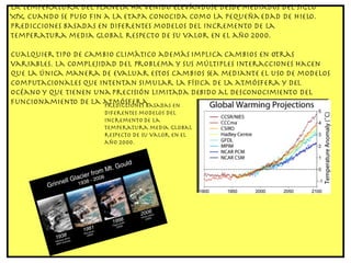 La temperatura del planeta ha venido elevándose desde mediados del siglo XIX, cuando se puso fin a la etapa conocida como la pequeña edad de hielo. Predicciones basadas en diferentes modelos del incremento de la temperatura media global respecto de su valor en el año 2000. Cualquier tipo de cambio climático además implica cambios en otras variables. La complejidad del problema y sus múltiples interacciones hacen que la única manera de evaluar estos cambios sea mediante el uso de modelos computacionales que intentan simular la física de la atmósfera y del océano y que tienen una precisión limitada debido al desconocimiento del funcionamiento de la atmósfera. Predicciones basadas en diferentes modelos del incremento de la temperatura media global respecto de su valor en el año 2000. 
