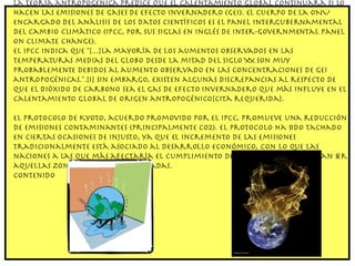 La teoría antropogénica predice que el calentamiento global continuará si lo hacen las emisiones de gases de efecto invernadero (GEI). El cuerpo de la ONU encargado del análisis de los datos científicos es el Panel Intergubernamental del Cambio Climático (IPCC, por sus siglas en inglés de Inter-Governmental Panel on Climate Change). El IPCC indica que "[...]La mayoría de los aumentos observados en las temperaturas medias del globo desde la mitad del siglo XX son muy probablemente debidos al aumento observado en las concentraciones de GEI antropogénicas.".[1] Sin embargo, existen algunas discrepancias al respecto de que el dióxido de carbono sea el gas de efecto invernadero que más influye en el Calentamiento Global de origen antropogénico[cita requerida]. El Protocolo de Kyoto, acuerdo promovido por el IPCC, promueve una reducción de emisiones contaminantes (principalmente CO2). El protocolo ha sido tachado en ciertas ocasiones de injusto, ya que el incremento de las emisiones tradicionalmente está asociado al desarrollo económico, con lo que las naciones a las que más afectaría el cumplimiento de este protocolo podrían ser aquellas zonas menos desarrolladas. Contenido 
