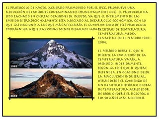 El Protocolo de Kyoto, acuerdo promovido por el IPCC, promueve una reducción de emisiones contaminantes (principalmente CO2). El protocolo ha sido tachado en ciertas ocasiones de injusto, ya que el incremento de las emisiones tradicionalmente está asociado al desarrollo económico, con lo que las naciones a las que más afectaría el cumplimiento de este protocolo podrían ser aquellas zonas menos desarrolladas. Registros de temperatura Temperatura media terrestre en el período 1900 - 2004. El período sobre el que se discute la evolución de la temperatura varía, a menudo, indebidamente, según la tesis que se quiere defender. En ocasiones desde la Revolución Industrial, otras desde el comienzo de un registro histórico global de temperatura alrededor de 1860; o sobre el siglo XX, o los 50 años más recientes. 