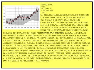 Temperatura media terrestre en el período 1900 - 2004. La década más calurosa del pasado siglo XX fue, con diferencia, la de los años 90. Los que niegan que haya calentamiento encuentran culpable que muchos gráficos empleados para mostrar el calentamiento empiecen en 1970, cuando comienza a subir de nuevo la temperatura después de 36 años de un ligero descenso.  Señalan que durante los años posteriores a la Segunda Guerra Mundial se incrementó mucho la emisión de los gases de efecto invernadero, y afirman, falsamente,[2] que en la época predominó entre los especialistas la alarma por un posible oscurecimiento global o enfriamiento global a finales del siglo XX.La interpretación actual, dentro del emergente consenso científico sobre el cambio climático, del enfriamiento relativo de mediados de siglo, lo atribuye al aumento en las emisiones de aerosoles claros, que amplifican el albedo, determinando un forzamiento negativo. Su reducción siguió a la sustitución de combustibles y tecnologías por otros que emiten menos de estos aerosoles, en parte por las medidas de lucha contra la contaminación urbana e industrial y la lluvia ácida en los países desarrollados, de manera que el aumento en la emisión global de aerosoles se ha frenado. 
