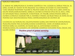 Teorías y objeciones El debate ha sobrepasado el ámbito científico y ha llegado al debate público. Al Gore, autor de "Earth in the Balance" (La Tierra en juego) y el documental "Una verdad incómoda" recibió el Premio Nobel de la Paz en el 2007, junto al Grupo Intergubernamental sobre el Cambio Climático (IPCC) de la ONU, «por sus esfuerzos para construir y diseminar un mayor conocimiento sobre el cambio climático causado por el hombre y poner las bases para la toma de las medidas que sean necesarias para contrarrestar ese cambio».[6] Muchas de las teorías del calentamiento global son motivo de controversia, principalmente por sus repercusiones económicas. Existe un debate social y político sobre la cuestión, en tanto que la comunidad científica internacional ha llegado a un consenso científico suficiente para exigir una acción internacional concertada para aminorar sus efectos. 