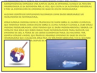 Los defensores de la teoría del calentamiento global por causas antropogénicas expresan una amplia gama de opiniones, aunque la posición mayoritaria es la defendida por el IPCC, que culpa a la actividad industrial y pide la disminución de emisiones de gases de efecto invernadero. Algunos científicos simplemente reconocen como datos observables los incrementos de temperatura. Otros apoyan medidas como el Protocolo de Kioto sobre el cambio climático, que intentan tener cierto efecto sobre el clima futuro y llevar a cabo otras medidas posteriormente. Estos piensan que el daño medioambiental tendrá un impacto tan serio que deben darse pasos inmediatamente para reducir las emisiones de CO2, a pesar de los costos económicos para las naciones. Por ejemplo Estados Unidos, que produce mayores emisiones de gases de efecto invernadero que cualquier otro país, en términos absolutos, y es el segundo mayor emisor per cápita después de Australia. 