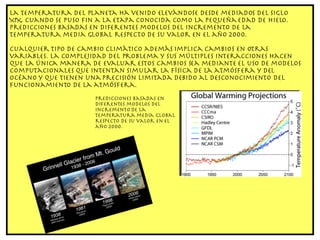 La temperatura del planeta ha venido elevándose desde mediados del siglo XIX, cuando se puso fin a la etapa conocida como la pequeña edad de hielo. Predicciones basadas en diferentes modelos del incremento de la temperatura media global respecto de su valor en el año 2000. Cualquier tipo de cambio climático además implica cambios en otras variables. La complejidad del problema y sus múltiples interacciones hacen que la única manera de evaluar estos cambios sea mediante el uso de modelos computacionales que intentan simular la física de la atmósfera y del océano y que tienen una precisión limitada debido al desconocimiento del funcionamiento de la atmósfera. Predicciones basadas en diferentes modelos del incremento de la temperatura media global respecto de su valor en el año 2000. 