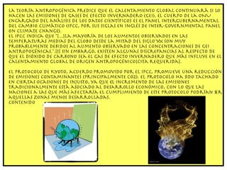 La teoría antropogénica predice que el calentamiento global continuará si lo hacen las emisiones de gases de efecto invernadero (GEI). El cuerpo de la ONU encargado del análisis de los datos científicos es el Panel Intergubernamental del Cambio Climático (IPCC, por sus siglas en inglés de Inter-Governmental Panel on Climate Change). El IPCC indica que "[...]La mayoría de los aumentos observados en las temperaturas medias del globo desde la mitad del siglo XX son muy probablemente debidos al aumento observado en las concentraciones de GEI antropogénicas.".[1] Sin embargo, existen algunas discrepancias al respecto de que el dióxido de carbono sea el gas de efecto invernadero que más influye en el Calentamiento Global de origen antropogénico[cita requerida]. El Protocolo de Kyoto, acuerdo promovido por el IPCC, promueve una reducción de emisiones contaminantes (principalmente CO2). El protocolo ha sido tachado en ciertas ocasiones de injusto, ya que el incremento de las emisiones tradicionalmente está asociado al desarrollo económico, con lo que las naciones a las que más afectaría el cumplimiento de este protocolo podrían ser aquellas zonas menos desarrolladas. Contenido 