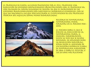 El Protocolo de Kyoto, acuerdo promovido por el IPCC, promueve una reducción de emisiones contaminantes (principalmente CO2). El protocolo ha sido tachado en ciertas ocasiones de injusto, ya que el incremento de las emisiones tradicionalmente está asociado al desarrollo económico, con lo que las naciones a las que más afectaría el cumplimiento de este protocolo podrían ser aquellas zonas menos desarrolladas. Registros de temperatura Temperatura media terrestre en el período 1900 - 2004. El período sobre el que se discute la evolución de la temperatura varía, a menudo, indebidamente, según la tesis que se quiere defender. En ocasiones desde la Revolución Industrial, otras desde el comienzo de un registro histórico global de temperatura alrededor de 1860; o sobre el siglo XX, o los 50 años más recientes. 