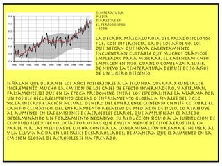 Temperatura media terrestre en el período 1900 - 2004. La década más calurosa del pasado siglo XX fue, con diferencia, la de los años 90. Los que niegan que haya calentamiento encuentran culpable que muchos gráficos empleados para mostrar el calentamiento empiecen en 1970, cuando comienza a subir de nuevo la temperatura después de 36 años de un ligero descenso.  Señalan que durante los años posteriores a la Segunda Guerra Mundial se incrementó mucho la emisión de los gases de efecto invernadero, y afirman, falsamente,[2] que en la época predominó entre los especialistas la alarma por un posible oscurecimiento global o enfriamiento global a finales del siglo XX.La interpretación actual, dentro del emergente consenso científico sobre el cambio climático, del enfriamiento relativo de mediados de siglo, lo atribuye al aumento en las emisiones de aerosoles claros, que amplifican el albedo, determinando un forzamiento negativo. Su reducción siguió a la sustitución de combustibles y tecnologías por otros que emiten menos de estos aerosoles, en parte por las medidas de lucha contra la contaminación urbana e industrial y la lluvia ácida en los países desarrollados, de manera que el aumento en la emisión global de aerosoles se ha frenado. 