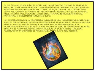 En los últimos 20.000 años el suceso más importante es el final de la Edad de Hielo, hace aproximadamente 12.000 años.[4] Desde entonces, la temperatura ha permanecido relativamente estable, aunque con varias fluctuaciones como, por ejemplo, el Período de Enfriamiento Medieval o Pequeña Edad del Hielo. Según el IPCC, durante el siglo XX la temperatura promedio de la atmósfera se incrementó entre 0,4 y 0,8 ºC. Las temperaturas en la troposfera inferior se han incrementado entre 0,08 y 0,22 ºC por decenio desde 1979[cita requerida]. El aumento de la temperatura no sigue una ley lineal, sino que presenta fluctuaciones debidas a la variabilidad natural, siendo la más notable de ellas el fenómeno de El Niño. Durante el mismo periodo las temperaturas en la superficie terrestre muestran un incremento de aproximadamente 0,15 ºC por decenio. 
