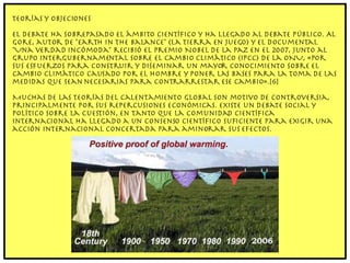 Teorías y objeciones El debate ha sobrepasado el ámbito científico y ha llegado al debate público. Al Gore, autor de "Earth in the Balance" (La Tierra en juego) y el documental "Una verdad incómoda" recibió el Premio Nobel de la Paz en el 2007, junto al Grupo Intergubernamental sobre el Cambio Climático (IPCC) de la ONU, «por sus esfuerzos para construir y diseminar un mayor conocimiento sobre el cambio climático causado por el hombre y poner las bases para la toma de las medidas que sean necesarias para contrarrestar ese cambio».[6] Muchas de las teorías del calentamiento global son motivo de controversia, principalmente por sus repercusiones económicas. Existe un debate social y político sobre la cuestión, en tanto que la comunidad científica internacional ha llegado a un consenso científico suficiente para exigir una acción internacional concertada para aminorar sus efectos. 