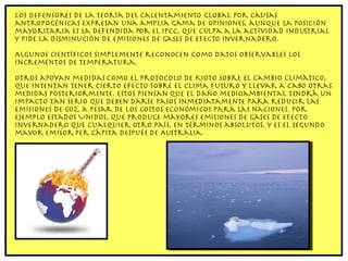 Los defensores de la teoría del calentamiento global por causas antropogénicas expresan una amplia gama de opiniones, aunque la posición mayoritaria es la defendida por el IPCC, que culpa a la actividad industrial y pide la disminución de emisiones de gases de efecto invernadero. Algunos científicos simplemente reconocen como datos observables los incrementos de temperatura. Otros apoyan medidas como el Protocolo de Kioto sobre el cambio climático, que intentan tener cierto efecto sobre el clima futuro y llevar a cabo otras medidas posteriormente. Estos piensan que el daño medioambiental tendrá un impacto tan serio que deben darse pasos inmediatamente para reducir las emisiones de CO2, a pesar de los costos económicos para las naciones. Por ejemplo Estados Unidos, que produce mayores emisiones de gases de efecto invernadero que cualquier otro país, en términos absolutos, y es el segundo mayor emisor per cápita después de Australia. 