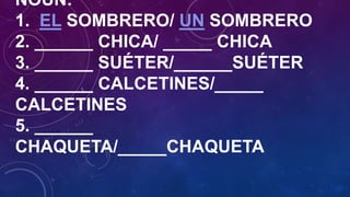 NOUN:
1. EL SOMBRERO/ UN SOMBRERO
2. ______ CHICA/ _____ CHICA
3. ______ SUÉTER/______SUÉTER
4. ______ CALCETINES/_____
CALCETINES
5. ______
CHAQUETA/_____CHAQUETA

 