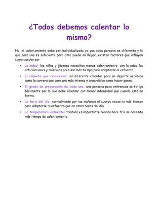 ¿Todos debemos calentar lo
mismo?
No, el calentamiento debe ser individualizado ya que cada persona es diferente y lo
que para uno es suficiente para otro puede no llegar, existen factores que influyen
como pueden ser:
•

La edad: los niños y jóvenes necesitan menos calentamiento, con la edad las
articulaciones y músculos precisan más tiempo para adaptarse al esfuerzo.

•

El deporte que realicemos: es diferente calentar para un deporte aeróbico
como la carrera que para uno más intenso y anaeróbico como hacer pesas.

•

El grado de preparación de cada uno: una persona poco entrenada se fatiga
fácilmente por lo que debe calentar con menor intensidad que cuando está en
forma.

•

La hora del día: normalmente por las mañanas el cuerpo necesita más tiempo
para adaptarse al esfuerzo que en otras horas del día.

•

La temperatura ambiente: también es importante cuando hace frío se necesita
más tiempo de calentamiento.

 