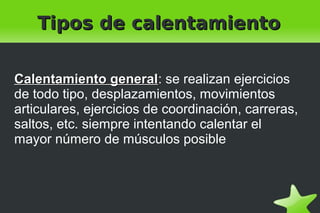    
Tipos de calentamientoTipos de calentamiento
Calentamiento generalCalentamiento general: se realizan ejercicios
de todo tipo, desplazamientos, movimientos
articulares, ejercicios de coordinación, carreras,
saltos, etc. siempre intentando calentar el
mayor número de músculos posible
 