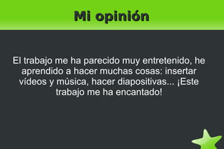    
Mi opiniónMi opinión
El trabajo me ha parecido muy entretenido, he
aprendido a hacer muchas cosas: insertar
vídeos y música, hacer diapositivas... ¡Este
trabajo me ha encantado!
 