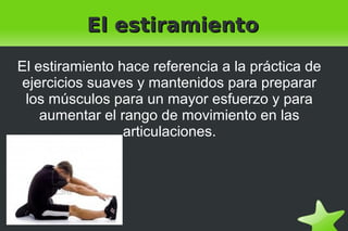    
El estiramientoEl estiramiento
El estiramiento hace referencia a la práctica de
ejercicios suaves y mantenidos para preparar
los músculos para un mayor esfuerzo y para
aumentar el rango de movimiento en las
articulaciones.
 