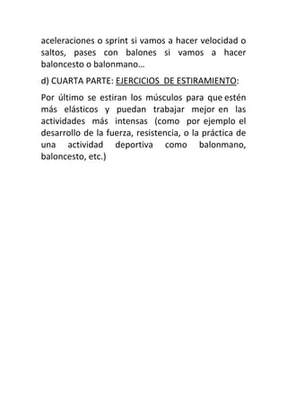 aceleraciones o sprint si vamos a hacer velocidad o
saltos, pases con balones si vamos a hacer
baloncesto o balonmano…
d) CUARTA PARTE: EJERCICIOS DE ESTIRAMIENTO:
Por último se estiran los músculos para que estén
más elásticos y puedan trabajar mejor en las
actividades más intensas (como por ejemplo el
desarrollo de la fuerza, resistencia, o la práctica de
una actividad deportiva como balonmano,
baloncesto, etc.)
 