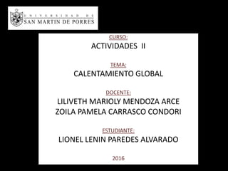 CURSO:
ACTIVIDADES II
TEMA:
CALENTAMIENTO GLOBAL
DOCENTE:
LILIVETH MARIOLY MENDOZA ARCE
ZOILA PAMELA CARRASCO CONDORI
ESTUDIANTE:
LIONEL LENIN PAREDES ALVARADO
2016
 