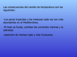 Las consecuencias del cambio de temperatura son las siguientes: -Los peces tropicales y las medusas cada vez son más abundantes en el Mediterráneo. - El hielo se funde, cambian las corrientes marinas y la salinidad. - Aparición de mareas rojas y más huracanes. 