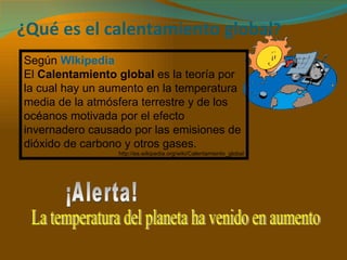 ¿Qué es el calentamiento global ? Según  WIkipedia El  Calentamiento global  es la teoría por la cual hay un aumento en la temperatura media de la atmósfera terrestre y de los océanos motivada por el efecto invernadero causado por las emisiones de dióxido de carbono y otros gases. http://es.wikipedia.org/wiki/Calentamiento_global ¡Alerta! La temperatura del planeta ha venido en aumento 