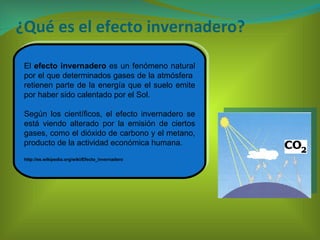 ¿Qué es el efecto invernadero? El  efecto invernadero  es un fenómeno natural por el que determinados gases de la atmósfera  retienen parte de la energía que el suelo emite por haber sido calentado por el Sol.  Según los científicos, el efecto invernadero se está viendo alterado por la emisión de ciertos gases, como el dióxido de carbono y el metano, producto de la actividad económica humana. http://es.wikipedia.org/wiki/Efecto_invernadero 