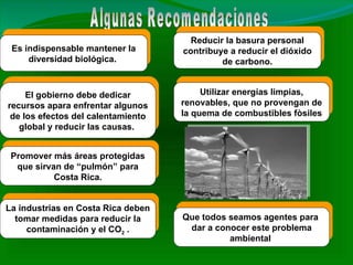 Algunas Recomendaciones Es indispensable mantener la diversidad biológica.  Reducir la basura personal contribuye a reducir el dióxido de carbono. El gobierno debe dedicar recursos apara enfrentar algunos de los efectos del calentamiento global y reducir las causas.  La industrias en Costa Rica deben tomar medidas para reducir la contaminación y el CO 2  . Promover más áreas protegidas que sirvan de “pulmón” para Costa Rica. Utilizar energías limpias, renovables, que no provengan de la quema de combustibles fòsiles Que todos seamos agentes para  dar a conocer este problema ambiental  