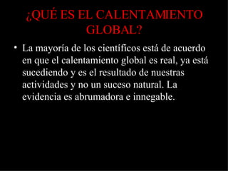 ¿QUÉ ES EL CALENTAMIENTO GLOBAL? La mayoría de los científicos está de acuerdo en que el calentamiento global es real, ya está sucediendo y es el resultado de nuestras actividades y no un suceso natural. La evidencia es abrumadora e innegable. 