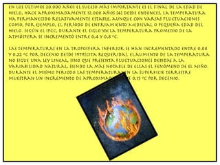 En los últimos 20.000 años el suceso más importante es el final de la Edad de Hielo, hace aproximadamente 12.000 años.[4] Desde entonces, la temperatura ha permanecido relativamente estable, aunque con varias fluctuaciones como, por ejemplo, el Período de Enfriamiento Medieval o Pequeña Edad del Hielo. Según el IPCC, durante el siglo XX la temperatura promedio de la atmósfera se incrementó entre 0,4 y 0,8 ºC. Las temperaturas en la troposfera inferior se han incrementado entre 0,08 y 0,22 ºC por decenio desde 1979[cita requerida]. El aumento de la temperatura no sigue una ley lineal, sino que presenta fluctuaciones debidas a la variabilidad natural, siendo la más notable de ellas el fenómeno de El Niño. Durante el mismo periodo las temperaturas en la superficie terrestre muestran un incremento de aproximadamente 0,15 ºC por decenio. 