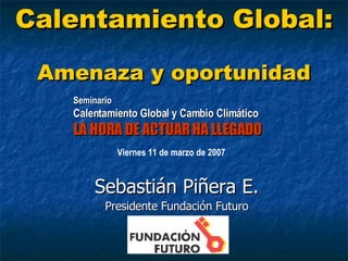 Calentamiento Global:   Amenaza y oportunidad Sebastián Piñera E. Presidente Fundación Futuro Seminario Calentamiento Global y Cambio Climático LA HORA DE ACTUAR HA LLEGADO  Viernes 11 de marzo de 2007 
