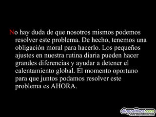 N o hay duda de que nosotros mismos podemos resolver este problema. De hecho, tenemos una obligación moral para hacerlo. Los pequeños ajustes en nuestra rutina diaria pueden hacer grandes diferencias y ayudar a detener el calentamiento global. El momento oportuno para que juntos podamos resolver este problema es AHORA.  