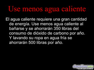 Use menos agua caliente El agua caliente requiere una gran cantidad de energía. Use menos agua caliente al bañarse y se ahorrarán 350 libras del consumo de dióxido de carbono por año.  Y lavando su ropa en agua fría se ahorrarán 500 libras por año. 