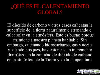 ¿QUÉ ES EL CALENTAMIENTO GLOBAL? El dióxido de carbono y otros gases calientan la superficie de la tierra naturalmente atrapando el calor solar en la atmósfera. Esto es bueno porque mantiene a nuestro planeta habitable. Sin embargo, quemando hidrocarburos, gas y aceite y talando bosques, hay entonces un incremento dramático en la cantidad de dióxido de carbono en la atmósfera de la Tierra y en la temperatura. 