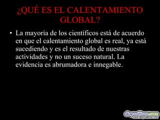 ¿QUÉ ES EL CALENTAMIENTO GLOBAL? La mayoría de los científicos está de acuerdo en que el calentamiento global es real, ya está sucediendo y es el resultado de nuestras actividades y no un suceso natural. La evidencia es abrumadora e innegable. 